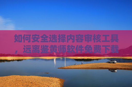 如何安全选择内容审核工具，远离鉴黄师软件免费下载的风险，审核工具，远离鉴黄师软件免费下载风险
