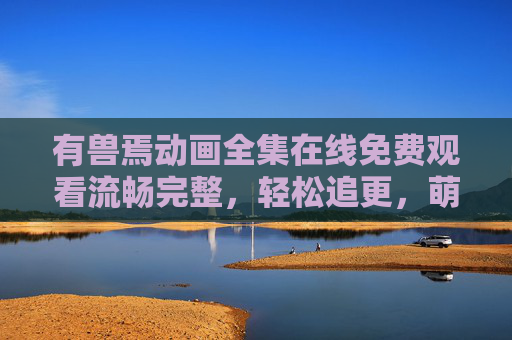 有兽焉动画全集在线免费观看流畅完整，轻松追更，萌兽世界全解锁！有兽焉动画全集免费流畅观看 轻松追更萌兽世界全解锁