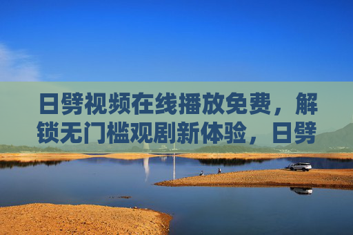 日劈视频在线播放免费，解锁无门槛观剧新体验，日劈视频免费在线播放，解锁无门槛观剧新体验