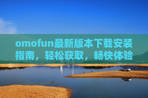 omofun最新版本下载安装指南，轻松获取，畅快体验，omofun最新版本下载安装指南，轻松获取，畅快体验
