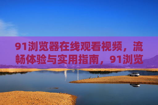 91浏览器在线观看视频，流畅体验与实用指南，91浏览器视频观看流畅体验全指南