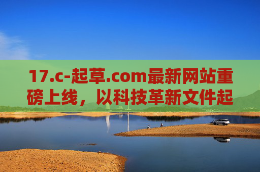 17.c-起草.com最新网站重磅上线，以科技革新文件起草，一站式解决全场景需求，17.c-起草.com重磅上线，科技革新文件起草，一站式全场景需求解决