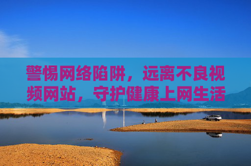 警惕网络陷阱，远离不良视频网站，守护健康上网生活，警惕网络陷阱，远离不良视频网站，守护健康上网生活