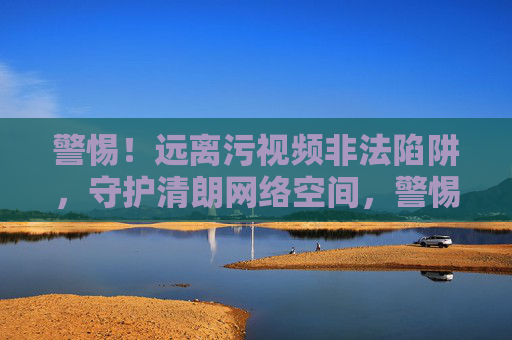 警惕！远离污视频非法陷阱，守护清朗网络空间，警惕污视频非法陷阱，守护清朗网络空间