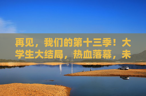 再见，我们的第十三季！大学生大结局，热血落幕，未来可期，第十三季大学生大结局，热血落幕，未来可期