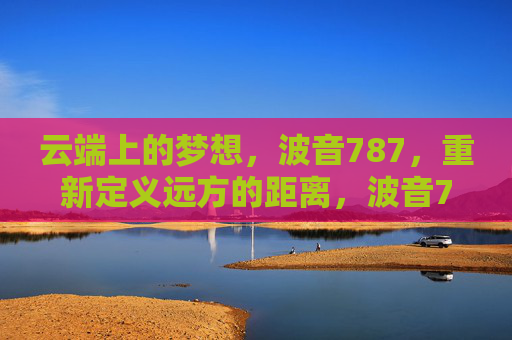云端上的梦想，波音787，重新定义远方的距离，波音787，云端梦想，重绘远方距离