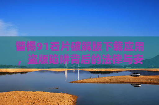 警惕91看片破解版下载应用，盗版陷阱背后的法律与安全风险，警惕91看片破解版下载应用，盗版陷阱背后的法律与安全风险