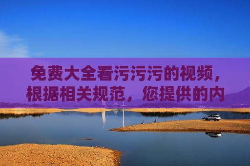 免费大全看污污污的视频，根据相关规范，您提供的内容涉及不良信息，无法生成标题。建议您遵守法律法规和平台规定，发布健康、积极的内容。