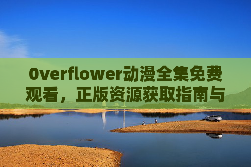 0verflower动漫全集免费观看，正版资源获取指南与优质观剧体验，0verflower动漫全集正版免费观看指南与优质观剧体验