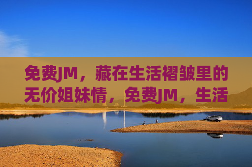 免费JM，藏在生活褶皱里的无价姐妹情，免费JM，生活褶皱里的无价姐妹情