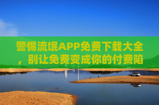 警惕流氓APP免费下载大全，别让免费变成你的付费陷阱，警惕免费下载大全，别让免费成付费陷阱