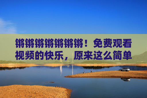 锵锵锵锵锵锵锵！免费观看视频的快乐，原来这么简单！免费看视频的快乐，原来这么简单！