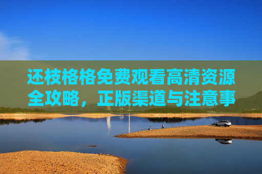 还枝格格免费观看高清资源全攻略，正版渠道与注意事项，还枝格格免费观看高清资源全攻略，正版渠道与注意事项