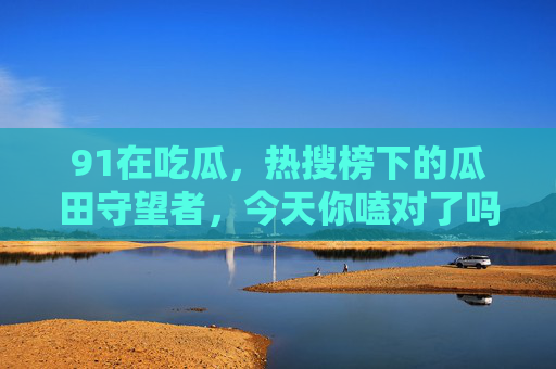 91在吃瓜，热搜榜下的瓜田守望者，今天你嗑对了吗？热搜瓜田91嗑瓜守望者