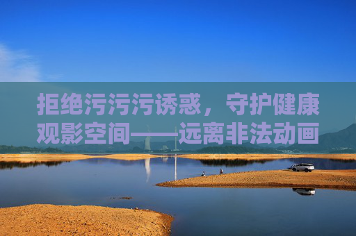 拒绝污污污诱惑，守护健康观影空间——远离非法动画，选择正版阳光，抵制非法动画诱惑 守护健康观影空间