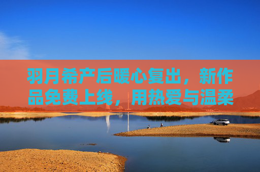 羽月希产后暖心复出，新作品免费上线，用热爱与温柔重启人生，羽月希产后暖心复出，新作品免费上线用热爱温柔重启人生