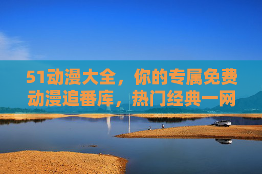 51动漫大全，你的专属免费动漫追番库，热门经典一网打尽！51动漫大全，专属免费动漫追番库，热门经典一网打尽