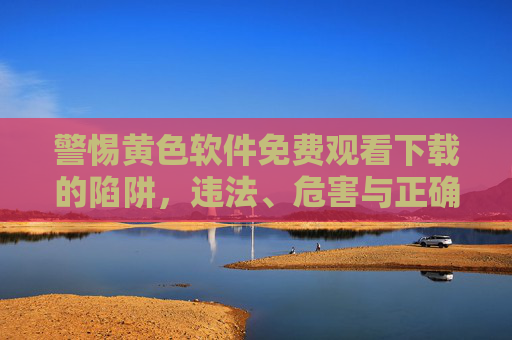 警惕黄色软件免费观看下载的陷阱，违法、危害与正确选择，警惕黄色软件免费下载陷阱，违法、危害与正确选择