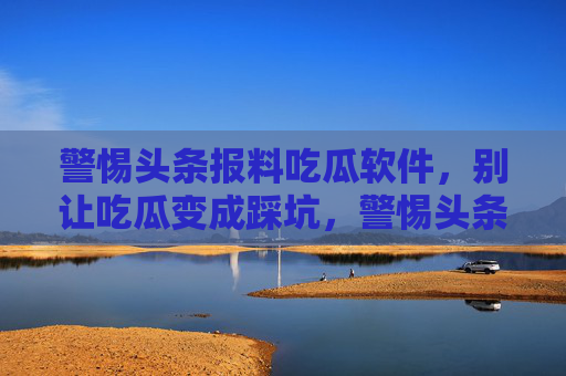 警惕头条报料吃瓜软件，别让吃瓜变成踩坑，警惕头条报料吃瓜软件，别让吃瓜变成踩坑