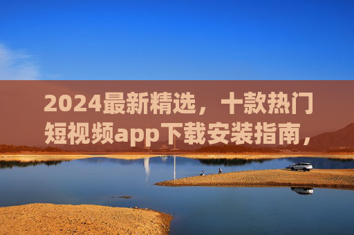 2024最新精选，十款热门短视频app下载安装指南，一键畅享精彩内容！2024最新十款热门短视频app下载安装指南，一键畅享精彩内容