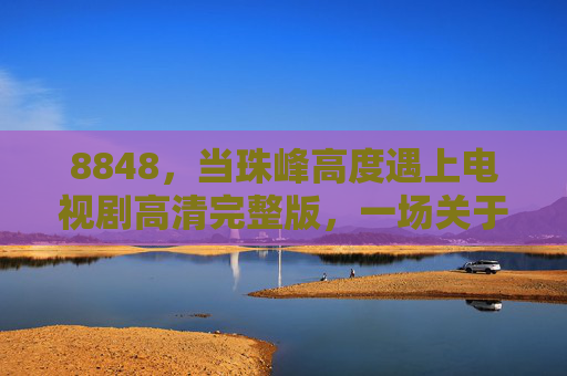 8848，当珠峰高度遇上电视剧高清完整版，一场关于梦想与极限的视觉盛宴，8848，珠峰高度遇上电视剧，梦想与极限的视觉盛宴