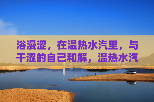浴漫涩，在温热水汽里，与干涩的自己和解，温热水汽中，与干涩的自己和解