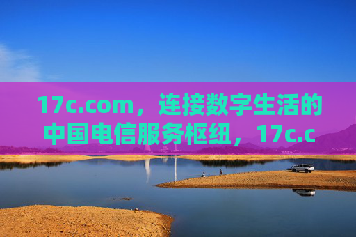 17c.com，连接数字生活的中国电信服务枢纽，17c.com，中国电信数字生活服务枢纽