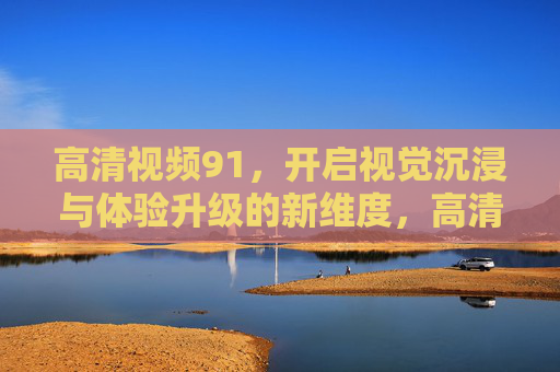 高清视频91，开启视觉沉浸与体验升级的新维度，高清视频91，沉浸式视觉体验升级新维度