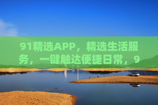 91精选APP，精选生活服务，一键触达便捷日常，91精选APP，精选生活服务，一键触达便捷日常