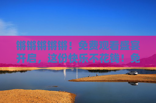 锵锵锵锵锵！免费观看盛宴开启，这份快乐不花钱！免费盛宴开启，快乐不花钱！