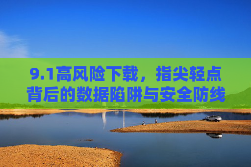 9.1高风险下载,指尖轻点背后的数据陷阱与安全防线,高风险下载,轻点背后的数据陷阱与安全防线 9.1高风险下载,指尖轻点背后的数据陷阱与安全防线,高风险下载,轻点背后的数据陷阱与安全防线