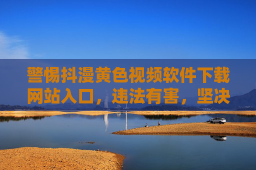 警惕抖漫黄色视频软件下载网站入口，违法有害，坚决抵制！警惕抖漫黄色视频软件下载网站入口，违法有害，坚决抵制！