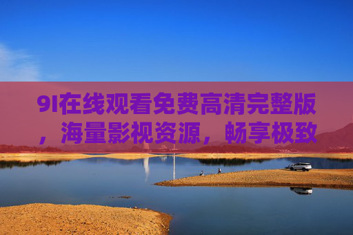 9I在线观看免费高清完整版，海量影视资源，畅享极致观影体验，9I在线观看，免费高清海量影视，极致观影体验