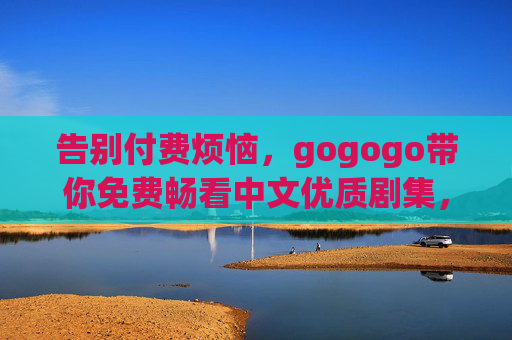 告别付费烦恼,gogogo带你免费畅看中文优质剧集,告别付费烦恼,免费畅看中文优质剧集 告别付费烦恼,gogogo带你免费畅看中文优质剧集,告别付费烦恼,免费畅看中文优质剧集