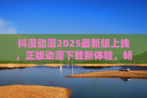 抖漫动漫2025最新版上线，正版动漫下载新体验，畅追热门番剧无忧，抖漫动漫2025最新版，正版下载新体验，畅追热门番剧无忧