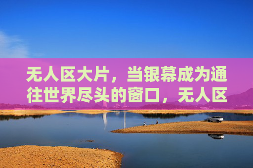 无人区大片，当银幕成为通往世界尽头的窗口，无人区大片，银幕通往世界尽头的窗口