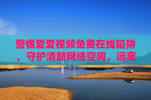 警惕爱爱视频免费在线陷阱,守护清朗网络空间,远离不良信息,警惕爱爱视频免费在线陷阱,守护清朗网络空间 警惕爱爱视频免费在线陷阱,守护清朗网络空间,远离不良信息,警惕爱爱视频免费在线陷阱,守护清朗网络空间