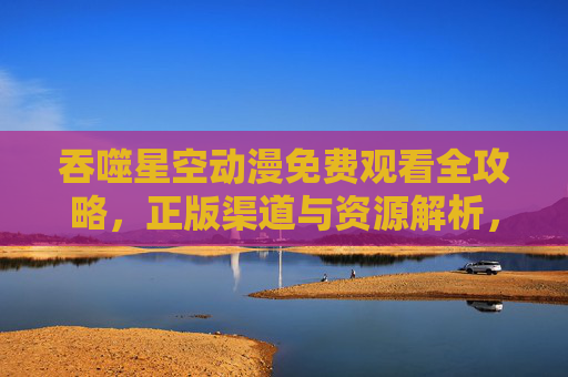 吞噬星空动漫免费观看全攻略,正版渠道与资源解析,吞噬星空动漫免费观看全攻略,正版渠道与资源解析 吞噬星空动漫免费观看全攻略,正版渠道与资源解析,吞噬星空动漫免费观看全攻略,正版渠道与资源解析