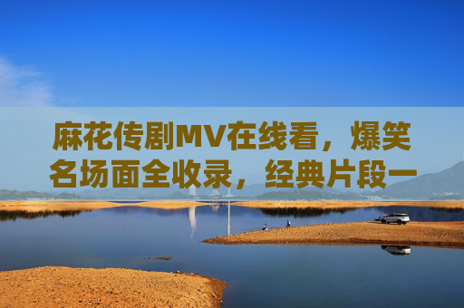 麻花传剧MV在线看,爆笑名场面全收录,经典片段一键重温!麻花传剧MV爆笑名场面全收录,经典片段一键重温 麻花传剧MV在线看,爆笑名场面全收录,经典片段一键重温!麻花传剧MV爆笑名场面全收录,经典片段一键重温