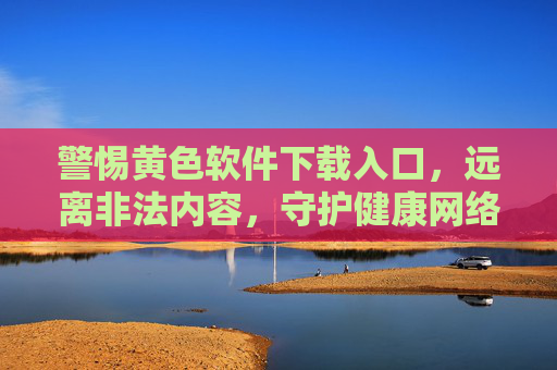 警惕黄色软件下载入口，远离非法内容，守护健康网络生活，警惕黄色软件下载入口，守护健康网络生活