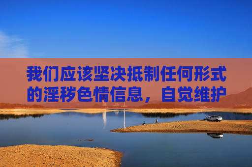 我们应该坚决抵制任何形式的淫秽色情信息,自觉维护清朗的网络空间。 以下是一些正确的引导方向,抵制淫秽色情 共护清朗网络 我们应该坚决抵制任何形式的淫秽色情信息,自觉维护清朗的网络空间。 以下是一些正确的引导方向,抵制淫秽色情 共护清朗网络