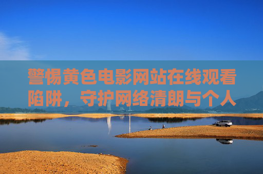 警惕黄色电影网站在线观看陷阱,守护网络清朗与个人健康,警惕黄色电影网站在线观看陷阱,守护网络清朗与个人健康 警惕黄色电影网站在线观看陷阱,守护网络清朗与个人健康,警惕黄色电影网站在线观看陷阱,守护网络清朗与个人健康