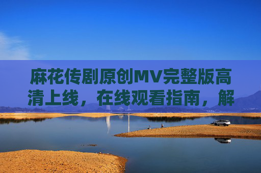 麻花传剧原创MV完整版高清上线,在线观看指南,解锁喜剧新体验,麻花传剧原创MV完整版高清上线 观看指南解锁喜剧新体验 麻花传剧原创MV完整版高清上线,在线观看指南,解锁喜剧新体验,麻花传剧原创MV完整版高清上线 观看指南解锁喜剧新体验