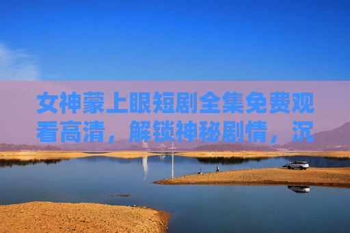 女神蒙上眼短剧全集免费观看高清,解锁神秘剧情,沉浸式体验感官盛宴,女神蒙上眼短剧全集免费高清,解锁神秘剧情,沉浸式感官盛宴 女神蒙上眼短剧全集免费观看高清,解锁神秘剧情,沉浸式体验感官盛宴,女神蒙上眼短剧全集免费高清,解锁神秘剧情,沉浸式感官盛宴