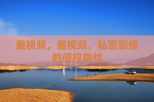 羞视频,羞视频,私密影像的侵权隐忧 羞视频,羞视频,私密影像的侵权隐忧