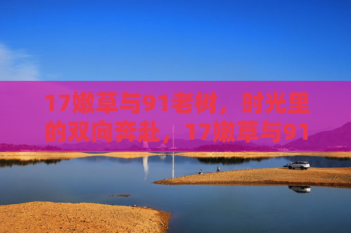 17嫩草与91老树,时光里的双向奔赴,17嫩草与91老树,时光里的双向奔赴 17嫩草与91老树,时光里的双向奔赴,17嫩草与91老树,时光里的双向奔赴
