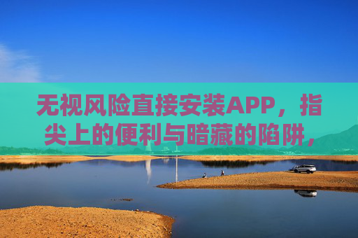 无视风险直接安装APP,指尖上的便利与暗藏的陷阱,指尖便利藏陷阱,无视风险安装APP 无视风险直接安装APP,指尖上的便利与暗藏的陷阱,指尖便利藏陷阱,无视风险安装APP