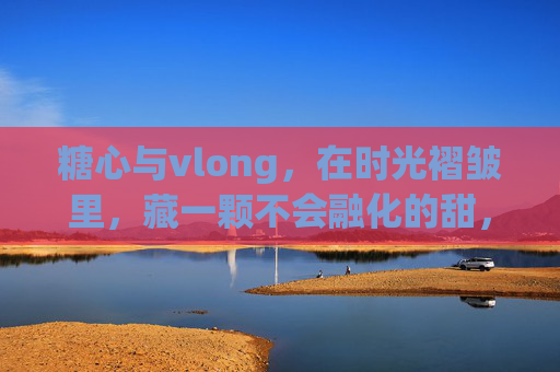 糖心与vlong，在时光褶皱里，藏一颗不会融化的甜，糖心时光褶皱，藏一颗不融甜