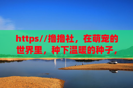 https//撸撸社,在萌宠的世界里,种下温暖的种子,萌宠世界,温暖萌芽 https//撸撸社,在萌宠的世界里,种下温暖的种子,萌宠世界,温暖萌芽