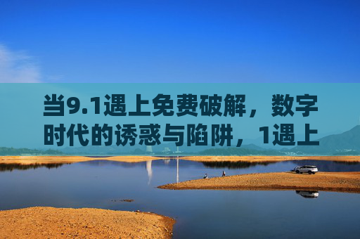 当9.1遇上免费破解,数字时代的诱惑与陷阱,1遇上免费破解,数字时代的诱惑与陷阱 当9.1遇上免费破解,数字时代的诱惑与陷阱,1遇上免费破解,数字时代的诱惑与陷阱